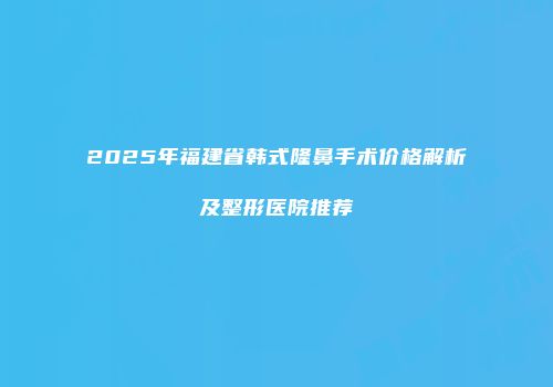 2025年福建省韩式隆鼻手术价格解析及整形医院推荐