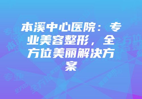 本溪中心医院：专业美容整形，全方位美丽解决方案