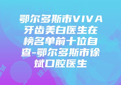 鄂尔多斯市VIVA牙齿美白医生在榜名单前十位自查-鄂尔多斯市徐斌口腔医生