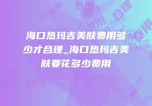 海口热玛吉美肤费用多少才合理_海口热玛吉美肤要花多少费用
