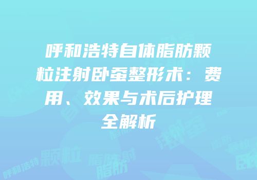 呼和浩特自体脂肪颗粒注射卧蚕整形术：费用、效果与术后护理全解析