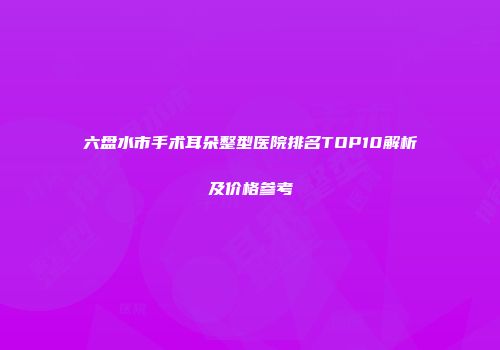 六盘水市手术耳朵整型医院排名TOP10解析及价格参考