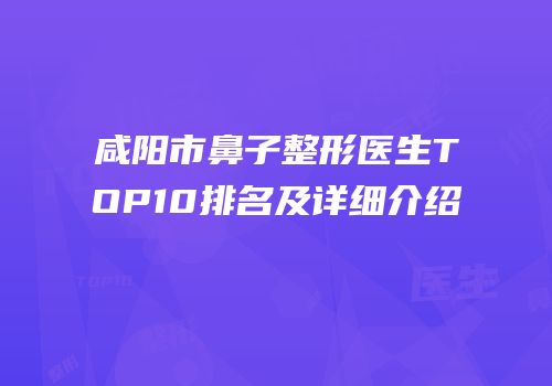 咸阳市鼻子整形医生TOP10排名及详细介绍