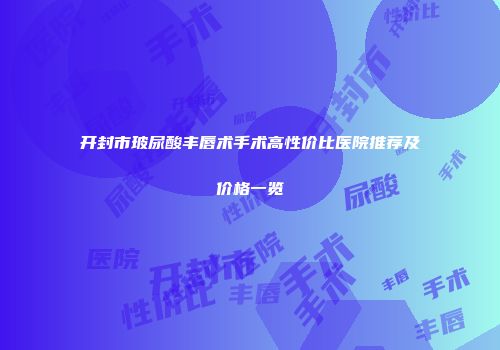 开封市玻尿酸丰唇术手术高性价比医院推荐及价格一览