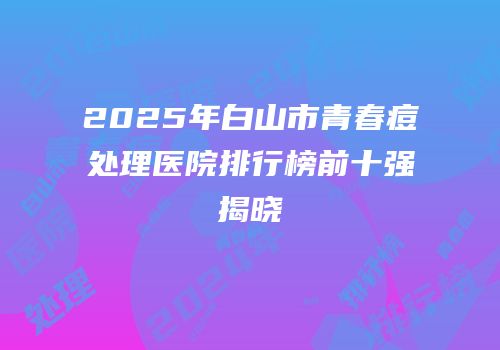 2025年白山市青春痘处理医院排行榜前十强揭晓