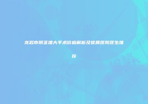 龙岩市阴茎增大手术价格解析及优质医院医生推荐