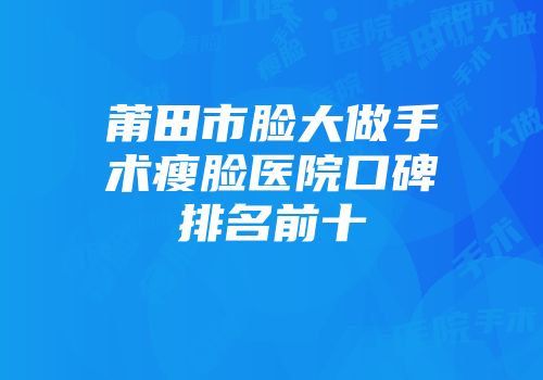 莆田市脸大做手术瘦脸医院口碑排名前十