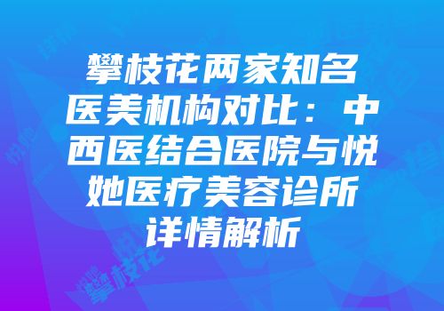 攀枝花两家知名医美机构对比：中西医结合医院与悦她医疗美容诊所详情解析
