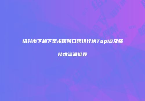 绍兴市下睑下至术医院口碑排行榜Top10及强技术流派推荐