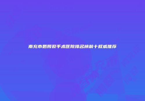 南充市唇腭裂手术医院排名榜前十权威推荐