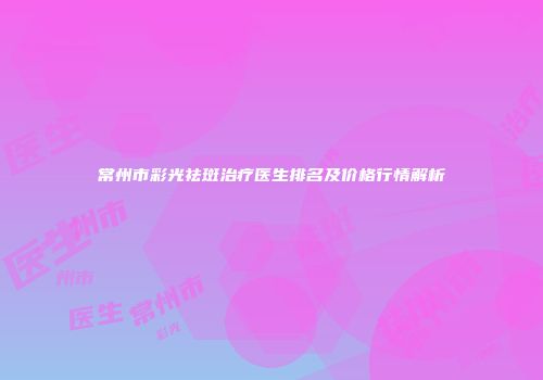 常州市彩光祛斑治疗医生排名及价格行情解析