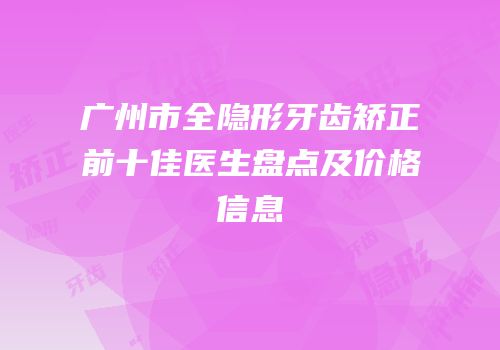 广州市全隐形牙齿矫正前十佳医生盘点及价格信息