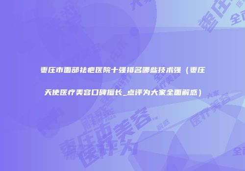 枣庄市面部祛疤医院十强排名哪些技术强（枣庄天使医疗美容口碑擅长_点评为大家全面解惑）
