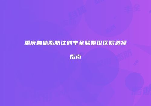 重庆自体脂肪注射丰全脸整形医院选择指南