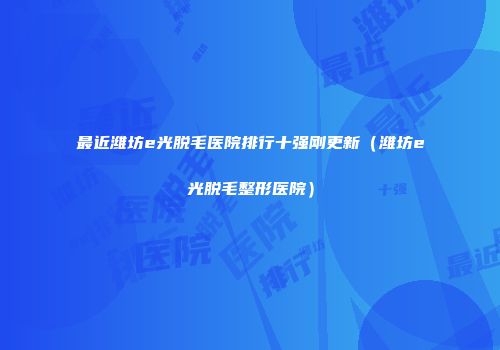 最近潍坊e光脱毛医院排行十强刚更新（潍坊e光脱毛整形医院）
