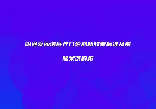昭通爱丽诺医疗门诊部新收费标准及瘦脸案例解析