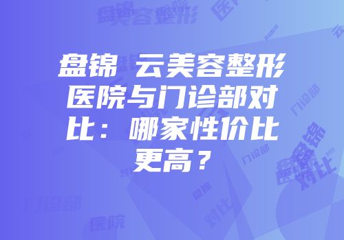 盘锦琇云美容整形医院与门诊部对比：哪家性价比更高？