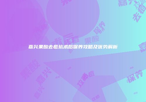 嘉兴果酸去痘坑术后保养攻略及优势解析