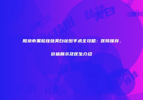 阳泉市黑脸娃娃美白祛斑手术全攻略：医院推荐、价格展示及医生介绍