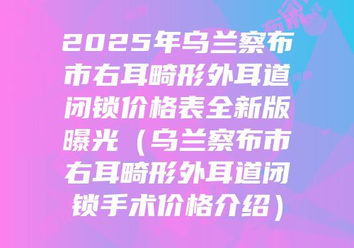2025年乌兰察布市右耳畸形外耳道闭锁价格表全新版曝光（乌兰察布市右耳畸形外耳道闭锁手术价格介绍）