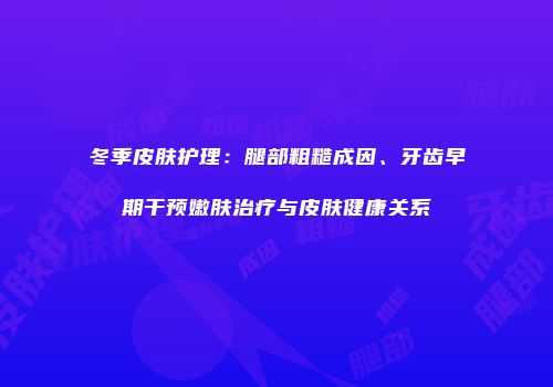 冬季皮肤护理：腿部粗糙成因、牙齿早期干预嫩肤治疗与皮肤健康关系