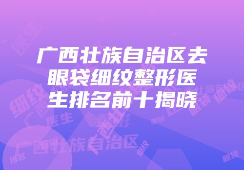 广西壮族自治区去眼袋细纹整形医生排名前十揭晓