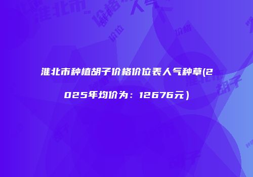 淮北市种植胡子价格价位表人气种草(2025年均价为：12676元）