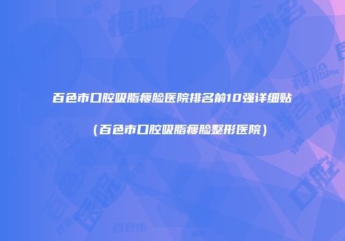 百色市口腔吸脂瘦脸医院排名前10强详细贴（百色市口腔吸脂瘦脸整形医院）