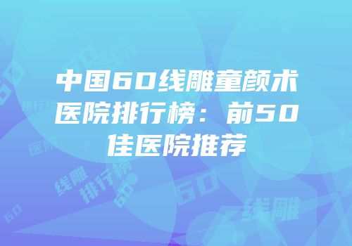 中国6D线雕童颜术医院排行榜：前50佳医院推荐