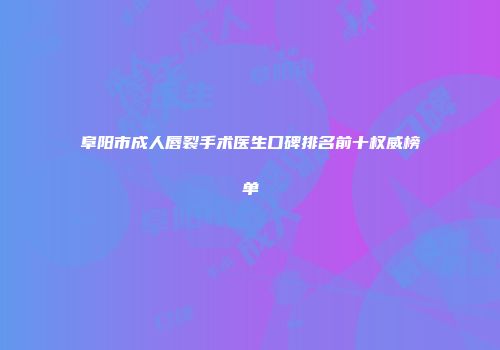 阜阳市成人唇裂手术医生口碑排名前十权威榜单