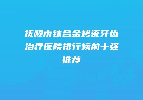 抚顺市钛合金烤瓷牙齿治疗医院排行榜前十强推荐