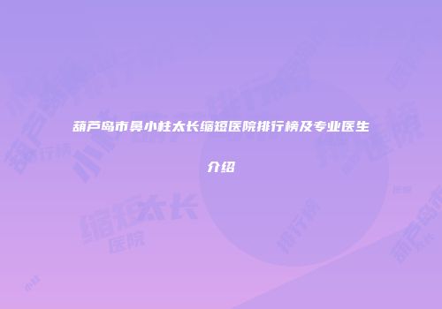 葫芦岛市鼻小柱太长缩短医院排行榜及专业医生介绍