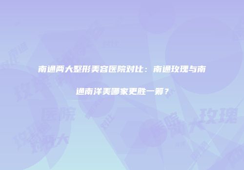 南通两大整形美容医院对比：南通玫瑰与南通南洋美哪家更胜一筹？