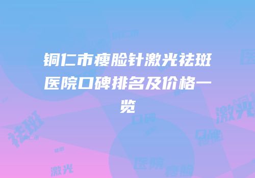 铜仁市瘦脸针激光祛斑医院口碑排名及价格一览