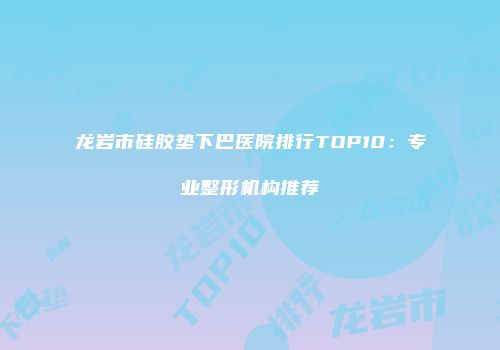 龙岩市硅胶垫下巴医院排行TOP10：专业整形机构推荐