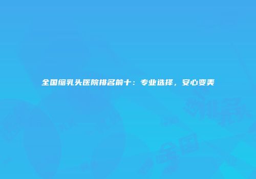 全国缩乳头医院排名前十：专业选择，安心变美