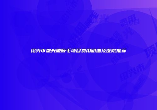 绍兴市激光脱腋毛项目费用明细及医院推荐