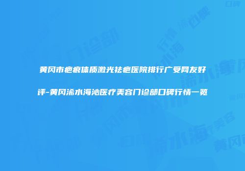 黄冈市疤痕体质激光祛疤医院排行广受网友好评-黄冈浠水海沁医疗美容门诊部口碑行情一览