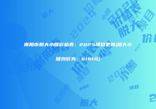 南阳市脱大小腿价格表：2025项目更新(脱大小腿均价为：6181元)