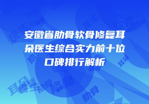 安徽省肋骨软骨修复耳朵医生综合实力前十位口碑排行解析