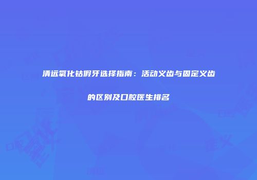 清远氧化钴假牙选择指南：活动义齿与固定义齿的区别及口腔医生排名