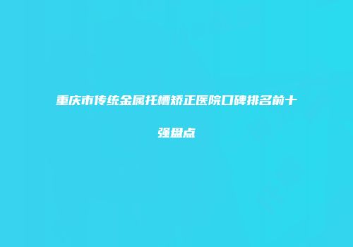 重庆市传统金属托槽矫正医院口碑排名前十强盘点