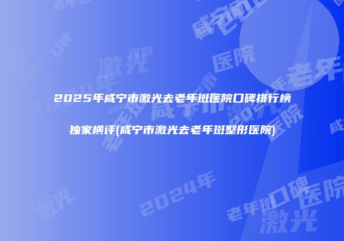 2025年咸宁市激光去老年斑医院口碑排行榜独家横评(咸宁市激光去老年斑整形医院)