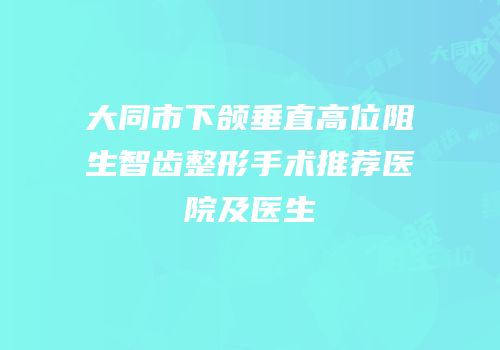 大同市下颌垂直高位阻生智齿整形手术推荐医院及医生