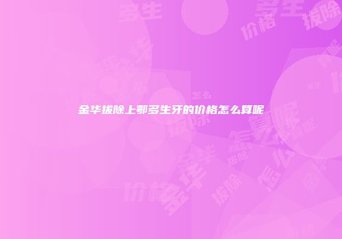 金华拔除上鄂多生牙的价格怎么算呢