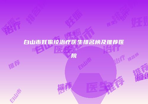 白山市妊娠纹治疗医生排名榜及推荐医院