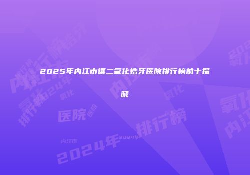 2025年内江市镶二氧化锆牙医院排行榜前十揭晓