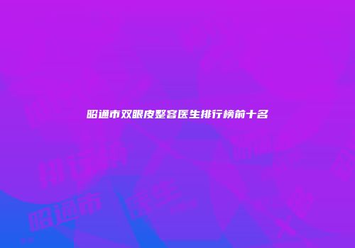 昭通市双眼皮整容医生排行榜前十名