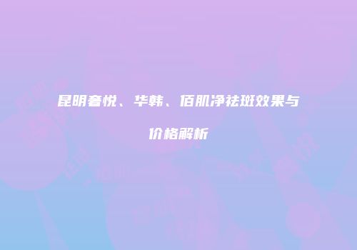 昆明奢悦、华韩、佰肌净祛斑效果与价格解析
