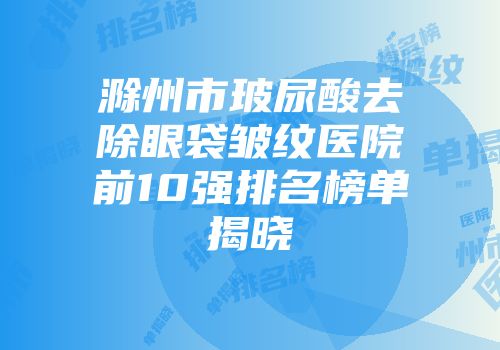 滁州市玻尿酸去除眼袋皱纹医院前10强排名榜单揭晓